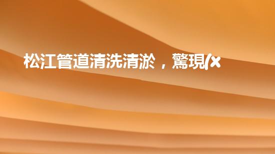 松江管道清洗清淤，驚現(xiàn)隱秘世界！